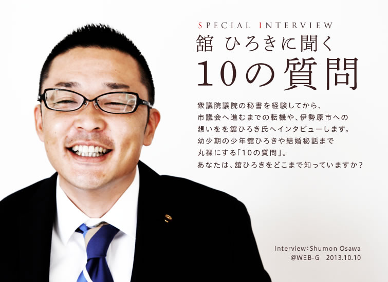 SPECIAL INTERVIEW 舘ひろきに聞く10の質問 衆議院議員の秘書を経験してから、市議会へ進むまでの転機や、伊勢原市への思いを舘ひろき氏へインタビューします。幼少期の舘ひろきや結婚秘話まで丸裸にする「10の質問」。あなたは、舘ひろきをどこまで知っていますか？ 2013.10.10